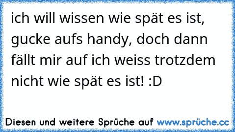 ich will wissen wie spät es ist, gucke aufs handy, doch dann fällt mir auf ich weiss trotzdem nicht wie spät es ist! :D ♥