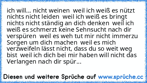 ich will...
… nicht weinen – weil ich weiß es nützt nichts
… nicht leiden – weil ich weiß es bringt nichts
… nicht ständig an dich denken – weil ich weiß es schmerzt
… keine Sehnsucht nach dir verspüren – weil es weh tut
… mir nicht immerzu Sorgen um dich machen – weil es mich verzweifeln lässt
… nicht, dass du so weit weg bist – weil ich dich bei mir haben will
… nicht das Verlangen nach dir s...