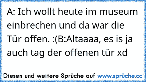 A: Ich wollt heute im museum einbrechen und da war die Tür offen. :(
B:Altaaaa, es is ja auch tag der offenen tür xd