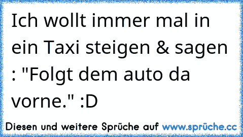 Ich wollt immer mal in ein Taxi steigen & sagen : "Folgt dem auto da vorne." :D