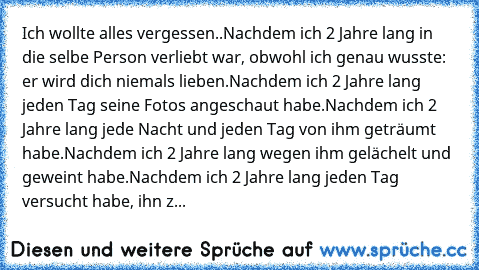 Ich wollte alles vergessen..
Nachdem ich 2 Jahre lang in die selbe Person verliebt war, obwohl ich genau wusste: er wird dich niemals lieben.
Nachdem ich 2 Jahre lang jeden Tag seine Fotos angeschaut habe.
Nachdem ich 2 Jahre lang jede Nacht und jeden Tag von ihm geträumt habe.
Nachdem ich 2 Jahre lang wegen ihm gelächelt und geweint habe.
Nachdem ich 2 Jahre lang jeden Tag versucht habe, ihn z...