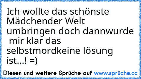 Ich wollte das schönste Mädchen
der Welt umbringen doch dann
wurde  mir klar das selbstmord
keine lösung ist...! =)