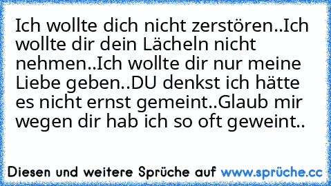 Ich wollte dich nicht zerstören..
Ich wollte dir dein Lächeln nicht nehmen..
Ich wollte dir nur meine Liebe geben..
DU denkst ich hätte es nicht ernst gemeint..
Glaub mir wegen dir hab ich so oft geweint..