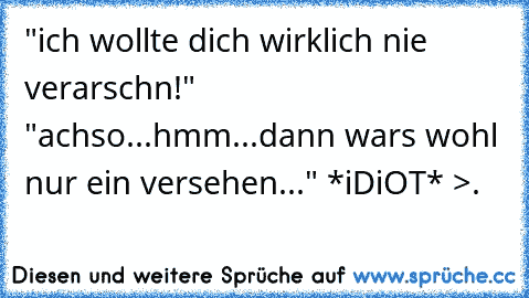 "ich wollte dich wirklich nie verarschn!" "achso...hmm...dann wars wohl nur ein versehen..." *iDiOT* >.