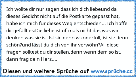 Ich wollte dir nur sagen dass ich dich liebe
und da dieses Gedicht nicht auf die Postkarte gepasst hat, habe ich mich für dieses Weg entschieden... Ich hoffe dir gefällt es:
Die liebe ist oftmals nicht das,
was wir denken was sie ist.
Ist sie denn wunderfoll, ist sie denn schön?
und lässt du dich von ihr verwöhn?
All diese fragen solltest du dir stellen,
denn wenn dem so ist, dann frag dein Her...