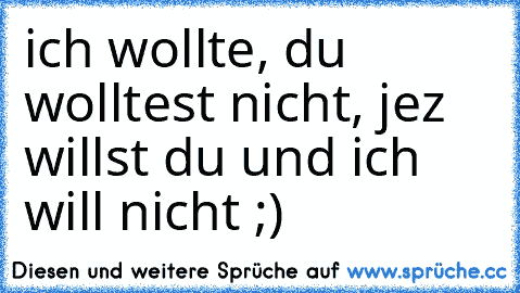 ich wollte, du wolltest nicht, jez willst du und ich will nicht ;)