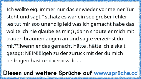 Ich wollte eig. immer nur das er wieder vor meiner Tür steht und sagt," schatz es war ein soo großer fehler ,es tut mir soo unendlig leid was ich gemacht habe das wollte ich nie glaube es mir ;) ,dann shaute er mich mit trauen braunen augen an und sagte verzeihst du mit??!!
wenn er das gemacht hätte ,hätte ich eiskalt gesagt: NEIN!!!!
geh zu der zurück mit der du mich bedrogen hast und verpiss ...