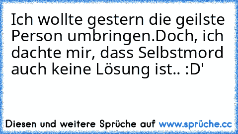 Ich wollte gestern die geilste Person umbringen.
Doch, ich dachte mir, dass Selbstmord auch keine Lösung ist.. :D'