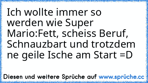 Ich wollte immer so werden wie Super Mario:
Fett, scheiss Beruf, Schnauzbart und trotzdem ne geile Ische am Start =D