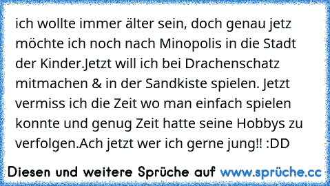 ich wollte immer älter sein, 
doch genau jetz möchte ich noch nach Minopolis in die Stadt der Kinder.
Jetzt will ich bei Drachenschatz mitmachen & in der Sandkiste spielen. Jetzt vermiss ich die Zeit wo man einfach spielen konnte und genug Zeit hatte seine Hobbys zu verfolgen.
Ach jetzt wer ich gerne jung!! :DD