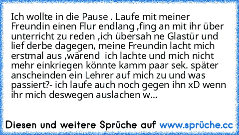 Ich wollte in die Pause . Laufe mit meiner Freundin einen Flur endlang ,fing an mit ihr über unterricht zu reden ,ich übersah ne Glastür und lief derbe dagegen, meine Freundin lacht mich erstmal aus ,wärend  ich lachte und mich nicht mehr einkriegen könnte kamm paar sek. später anscheinden ein Lehrer auf mich zu und was passiert?- ich laufe auch noch gegen ihn xD wenn ihr mich deswegen auslache...