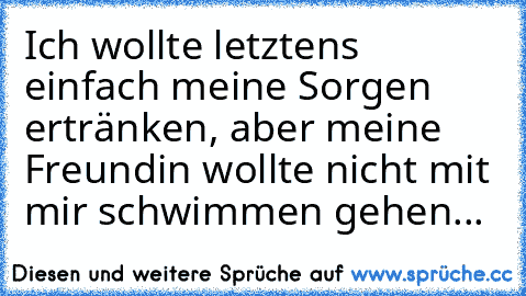 Ich wollte letztens einfach meine Sorgen ertränken, aber meine Freundin wollte nicht mit mir schwimmen gehen...