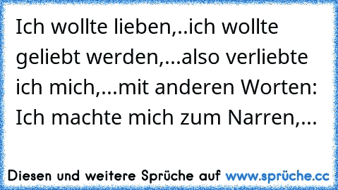 Ich wollte lieben,..ich wollte geliebt werden,...also verliebte ich mich,...mit anderen Worten: Ich machte mich zum Narren,...