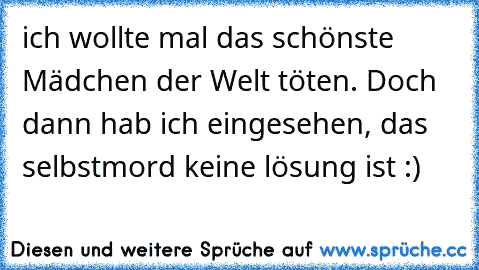 ich wollte mal das schönste Mädchen der Welt töten. Doch dann hab ich eingesehen, das selbstmord keine lösung ist :)