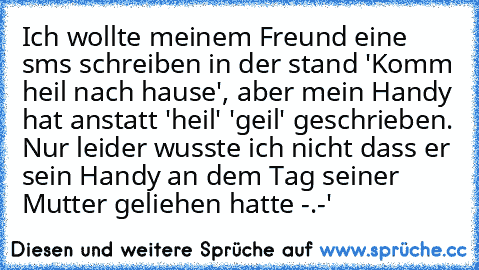 Ich wollte meinem Freund eine sms schreiben in der stand 'Komm heil nach hause', aber mein Handy hat anstatt 'heil' 'geil' geschrieben. Nur leider wusste ich nicht dass er sein Handy an dem Tag seiner Mutter geliehen hatte -.-'