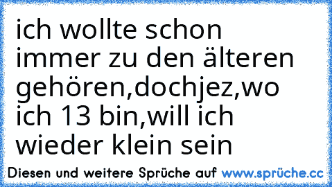 ich wollte schon immer zu den älteren gehören,doch
jez,wo ich 13 bin,will ich wieder klein sein ♥