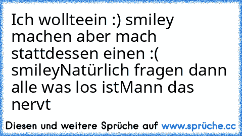 Ich wollteein :) smiley machen aber mach stattdessen einen :( smiley
Natürlich fragen dann alle was los ist
Mann das nervt