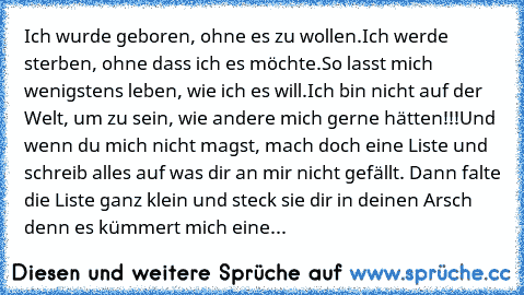 Ich wurde geboren, ohne es zu wollen.
Ich werde sterben, ohne dass ich es möchte.
So lasst mich wenigstens leben, wie ich es will.
Ich bin nicht auf der Welt, um zu sein, wie andere mich gerne hätten!!!
Und wenn du mich nicht magst, mach doch eine Liste und schreib alles auf was dir an mir nicht gefällt. Dann falte die Liste ganz klein und steck sie dir in deinen Arsch denn es kümmert mich einen D...