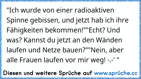 "Ich wurde von einer radioaktiven Spinne gebissen, und jetzt hab ich ihre Fähigkeiten bekommen!"
"Echt? Und was? Kannst du jetzt an den Wänden laufen und Netze bauen?"
"Nein, aber alle Frauen laufen vor mir weg! -.-' "