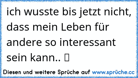 ich wusste bis jetzt nicht, dass mein Leben für andere so interessant sein kann.. ツ