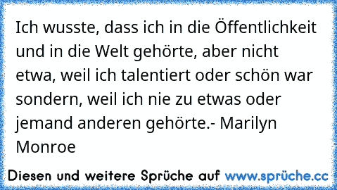 Ich wusste, dass ich in die Öffentlichkeit und in die Welt gehörte, aber nicht etwa, weil ich talentiert oder schön war sondern, weil ich nie zu etwas oder jemand anderen gehörte.
- Marilyn Monroe