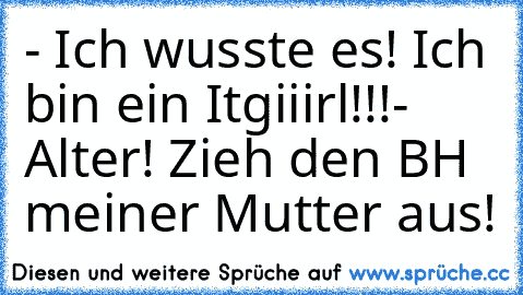 - Ich wusste es! Ich bin ein Itgiiirl!!!
- Alter! Zieh den BH meiner Mutter aus!