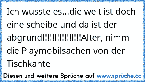 Ich wusste es...die welt ist doch eine scheibe und da ist der abgrund!!!!!!!!!!!!!!!!
Alter, nimm die Playmobilsachen von der Tischkante