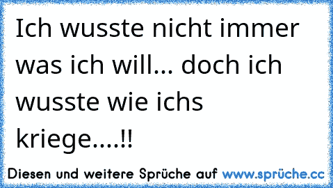 Ich wusste nicht immer was ich will... doch ich wusste wie ich´s kriege....!!