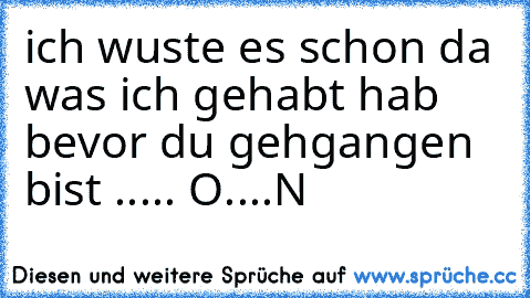 ich wuste es schon da was ich gehabt hab bevor du gehgangen bist ..... O....N