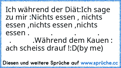 Ich während der Diät:
Ich sage zu mir :
Nichts essen , nichts essen ,nichts essen ,nichts essen .
           .
           .
           .
           .
           .
Während dem Kauen : ach scheiss drauf !:D
(by me)