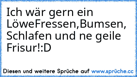 Ich wär gern ein Löwe
Fressen,Bumsen, Schlafen und ne geile Frisur!
:D