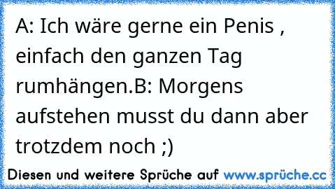 A: Ich wäre gerne ein Penis , einfach den ganzen Tag rumhängen.
B: Morgens aufstehen musst du dann aber trotzdem noch ;)