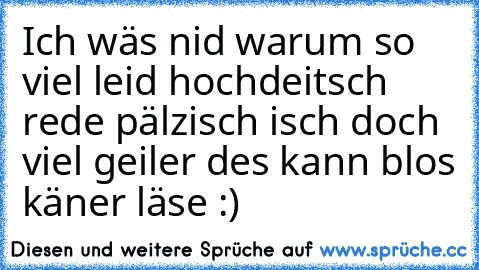 Ich wäs nid warum so viel leid hochdeitsch rede pälzisch isch doch viel geiler des kann blos käner läse :)