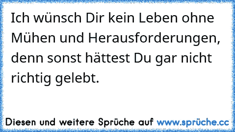 Ich wünsch Dir kein Leben ohne Mühen und Herausforderungen, denn sonst hättest Du gar nicht richtig gelebt.