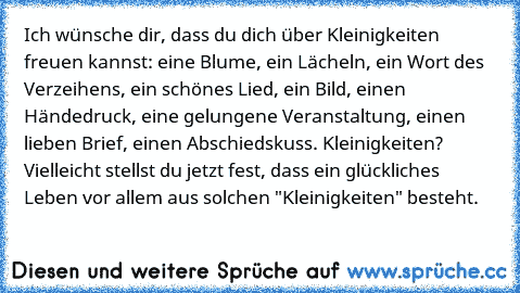 Ich wünsche dir, dass du dich über Kleinigkeiten freuen kannst: eine Blume, ein Lächeln, ein Wort des Verzeihens, ein schönes Lied, ein Bild, einen Händedruck, eine gelungene Veranstaltung, einen lieben Brief, einen Abschiedskuss. Kleinigkeiten? Vielleicht stellst du jetzt fest, dass ein glückliches Leben vor allem aus solchen "Kleinigkeiten" besteht.