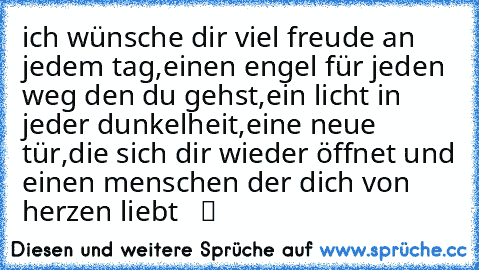 ich wünsche dir viel freude an jedem tag,einen engel für jeden weg den du gehst,ein licht in jeder dunkelheit,eine neue tür,die sich dir wieder öffnet und einen menschen der dich von herzen liebt  ♥ ツ  ♥ ☆ ♥