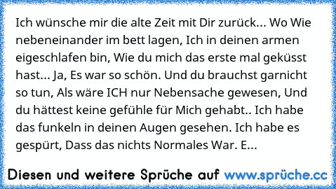 Ich wünsche mir die alte Zeit mit Dir zurück... Wo Wie nebeneinander im bett lagen, Ich in deinen armen eigeschlafen bin, Wie du mich das erste mal geküsst hast... Ja, Es war so schön. Und du brauchst garnicht so tun, Als wäre ICH nur Nebensache gewesen, Und du hättest keine gefühle für Mich gehabt.. Ich habe das funkeln in deinen Augen gesehen. Ich habe es gespürt, Dass das nichts Normales War...