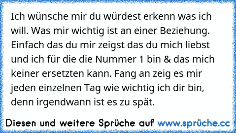 Ich wünsche mir du würdest erkenn was ich will. Was mir wichtig ist an einer Beziehung. Einfach das du mir zeigst das du mich liebst und ich für die die Nummer 1 bin & das mich keiner ersetzten kann. Fang an zeig es mir jeden einzelnen Tag wie wichtig ich dir bin, denn irgendwann ist es zu spät.