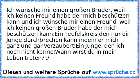 Ich wünsche mir einen großen Bruder, weil ich keinen Freund habe der mich beschützen kann und ich wünsche mir einen Freund, weil ich keinen großen Bruder habe der mich beschützen kann.
Ein Teufelskreis den nur ein Junge durchbrechen kann indem er mich ganz und gar verzaubert!
Ein Junge, den ich noch nicht kenne!
Wann wirst du in mein Leben treten? :/