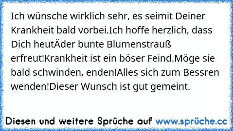 Ich wünsche wirklich sehr, es sei
mit Deiner Krankheit bald vorbei.
Ich hoffe herzlich, dass Dich heutâ€™
der bunte Blumenstrauß erfreut!
Krankheit ist ein böser Feind.
Möge sie bald schwinden, enden!
Alles sich zum Bessren wenden!
Dieser Wunsch ist gut gemeint.