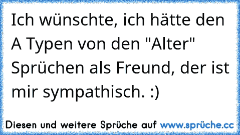 Ich wünschte, ich hätte den A Typen von den "Alter" Sprüchen als Freund, der ist mir sympathisch. :)