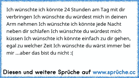 Ich wünschte ich könnte 24 Stunden am Tag mit dir verbringen ♥
Ich wünschte du würdest mich in deinen Arm nehmen ♥
Ich wünschte ich könnte jede Nacht neben dir schlafen ♥
Ich wünschte du würdest mich küssen ♥
Ich wünschte ich könnte einfach zu dir gehen, egal zu welcher Zeit ♥
Ich wünschte du wärst immer bei mir ♥
...aber das bist du nicht :(