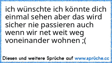 ich wünschte ich könnte dich einmal sehen aber das wird sicher nie passieren auch wenn wir net weit weg voneinander wohnen ;( ♥