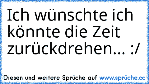 Ich wünschte ich könnte die Zeit zurückdrehen... :/