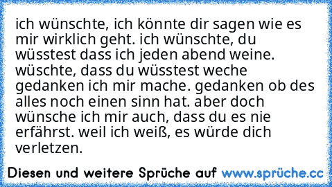 ich wünschte, ich könnte dir sagen wie es mir wirklich geht. ich wünschte, du wüsstest dass ich jeden abend weine. wüschte, dass du wüsstest weche gedanken ich mir mache. gedanken ob des alles noch einen sinn hat. aber doch wünsche ich mir auch, dass du es nie erfährst. weil ich weiß, es würde dich verletzen. 