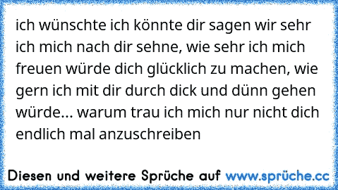 ich wünschte ich könnte dir sagen wir sehr ich mich nach dir sehne, wie sehr ich mich freuen würde dich glücklich zu machen, wie gern ich mit dir durch dick und dünn gehen würde... warum trau ich mich nur nicht dich endlich mal anzuschreiben