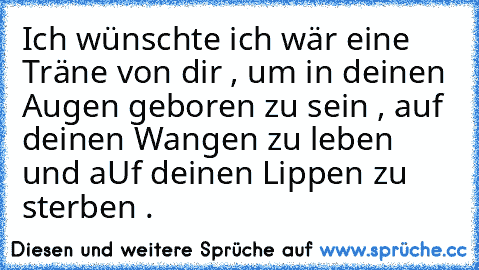 Ich wünschte ich wär eine Träne von dir , um in deinen Augen geboren zu sein , auf deinen Wangen zu leben und aUf deinen Lippen zu sterben .