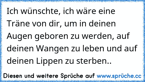 Ich wünschte, ich wäre eine Träne von dir, um in deinen Augen geboren zu werden, auf deinen Wangen zu leben und auf deinen Lippen zu sterben..