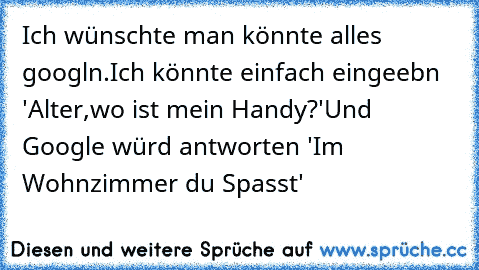 Ich wünschte man könnte alles googln.
Ich könnte einfach eingeebn 'Alter,wo ist mein Handy?'
Und Google würd antworten 'Im Wohnzimmer du Spasst'