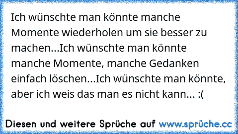 Ich wünschte man könnte manche Momente wiederholen um sie besser zu machen...
Ich wünschte man könnte manche Momente, manche Gedanken einfach löschen...
Ich wünschte man könnte, aber ich weis das man es nicht kann... :(